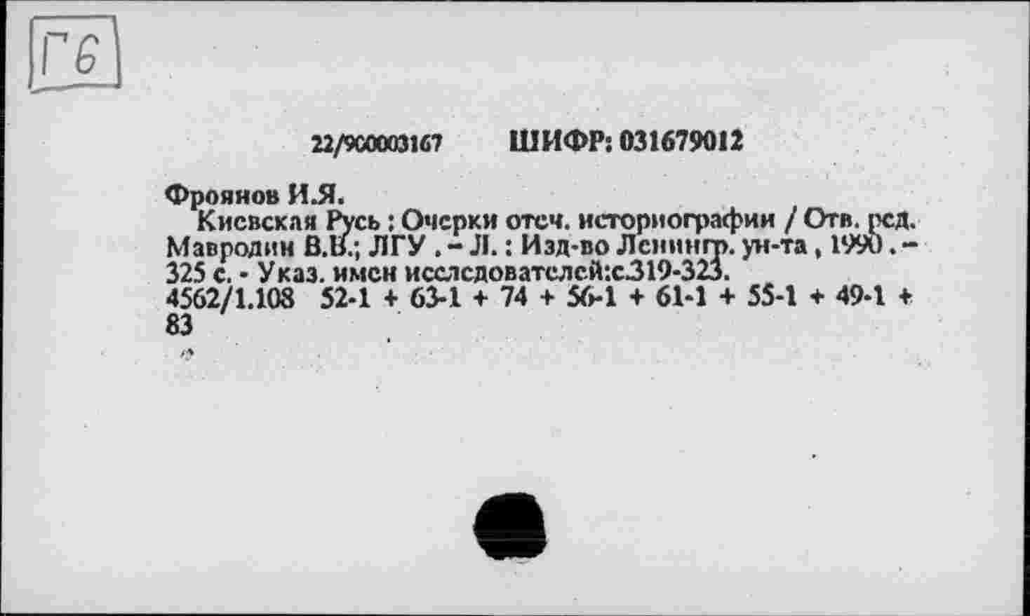 ﻿г є
22/900003167 ШИФР: 031679012
Фрояяов И.Я.
Киевская Русь : Очерки отеч. историографии / Отв. рсд. Мавродин В.В.; ЛГУ . - Л. : Изд-во Лемингу. ун-та, 1990. -325 с. • Указ, имен исаісдователсй:с319-323.
4562/1.108 52-1 + 63-1 + 74 + 56-1 + 61-1 + 55-1 + 49-1 + 83